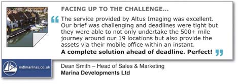 FACING UP TO THE CHALLENGE... "The service provided by Altus Imaging was excellent. Our brief was challenging and deadlines were tight but they were able to not only undertake the 500+ mile journey around our 19 locations but also provide the assests via their mobile office within an instant. A complete solution ahead of deadline. Perfect!" Dean Smith - Head of Sales & Marketing, Marina Developments Ltd.